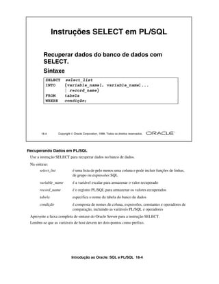 Introdução ao Oracle: SQL e PL/SQL 18-4
Recuperando Dados em PL/SQL
Use a instrução SELECT para recuperar dados no banco de dados.
Na sintaxe:
select_list é uma lista de pelo menos uma coluna e pode incluir funções de linhas,
de grupo ou expressões SQL
variable_name é a variável escalar para armazenar o valor recuperado
record_name é o registro PL/SQL para armazenar os valores recuperados
tabela especifica o nome da tabela do banco de dados
condição é composta de nomes de coluna, expressões, constantes e operadores de
comparação, incluindo as variáveis PL/SQL e operadores
Aproveite a faixa completa de sintaxe do Oracle Server para a instrução SELECT.
Lembre-se que as variáveis de host devem ter dois-pontos como prefixo.
18-4 Copyright  Oracle Corporation, 1999. Todos os direitos reservados.
Instruções SELECT em PL/SQL
Recuperar dados do banco de dados com
SELECT.
Sintaxe
SELECT select_list
INTO {variable_name[, variable_name]...
| record_name}
FROM tabela
WHERE condição;
 