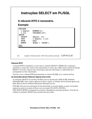 Introdução ao Oracle: SQL e PL/SQL 18-5
18-5 Copyright  Oracle Corporation, 1999. Todos os direitos reservados.
Instruções SELECT em PL/SQL
A cláusula INTO é necessária.
Exemplo
DECLARE
v_deptno NUMBER(2);
v_loc VARCHAR2(15);
BEGIN
SELECT deptno, loc
INTO v_deptno, v_loc
FROM dept
WHERE dname = 'SALES';
...
END;
Cláusula INTO
A cláusula INTO é mandatória e ocorre entre as cláusulas SELECT e FROM. Ela é usada para
especificar os nomes das variáveis que armazenarão os valores que o SQL retorna a partir da cláusula
SELECT. Você deve oferecer uma variável para cada item selecionado e a ordem delas deve
corresponder aos itens selecionados.
Você deve usar a cláusula INTO para preencher as variáveis PL/SQL ou as variáveis de host.
As Consultas Devem Retornar Apenas Uma Linha
As instruções SELECT em um bloco PL/SQL caem na classificação ANSI de SQL Embutido
(Embedded SQL), para a qual se aplicam as regras a seguir: as consultas devem retornar apenas uma
linha. Mais de uma ou nenhuma linha geram mensagens de erro.
O PL/SQL lida com essas mensagens de erro destacando as exceções padrão, as quais você poderá
capturar na seção de exceções do bloco com as exceções NO_DATA_FOUND e
TOO_MANY_ROWS (o tratamento de exceções é abordado em uma lição posterior). Você deverá
codificar as instruções SELECT para retornar uma única linha.
 