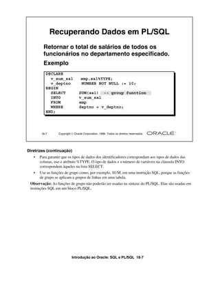Introdução ao Oracle: SQL e PL/SQL 18-7
Diretrizes (continuação)
• Para garantir que os tipos de dados dos identificadores correspondam aos tipos de dados das
colunas, use o atributo %TYPE. O tipo de dados e o número de variáveis na cláusula INTO
correspondem àqueles na lista SELECT.
• Use as funções de grupo como, por exemplo, SUM, em uma instrução SQL, porque as funções
de grupo se aplicam a grupos de linhas em uma tabela.
Observação: As funções de grupo não poderão ser usadas na sintaxe do PL/SQL. Elas são usadas em
instruções SQL em um bloco PL/SQL.
18-7 Copyright  Oracle Corporation, 1999. Todos os direitos reservados.
Recuperando Dados em PL/SQL
Retornar o total de salários de todos os
funcionários no departamento especificado.
Exemplo
DECLARE
v_sum_sal emp.sal%TYPE;
v_deptno NUMBER NOT NULL := 10;
BEGIN
SELECT SUM(sal) -- group function
INTO v_sum_sal
FROM emp
WHERE deptno = v_deptno;
END;
 