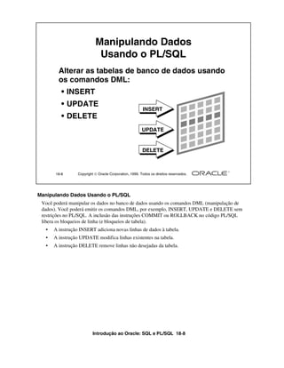 Introdução ao Oracle: SQL e PL/SQL 18-8
Manipulando Dados Usando o PL/SQL
Você poderá manipular os dados no banco de dados usando os comandos DML (manipulação de
dados). Você poderá emitir os comandos DML, por exemplo, INSERT, UPDATE e DELETE sem
restrições no PL/SQL. A inclusão das instruções COMMIT ou ROLLBACK no código PL/SQL
libera os bloqueios de linha (e bloqueios de tabela).
• A instrução INSERT adiciona novas linhas de dados à tabela.
• A instrução UPDATE modifica linhas existentes na tabela.
• A instrução DELETE remove linhas não desejadas da tabela.
18-8 Copyright  Oracle Corporation, 1999. Todos os direitos reservados.
Alterar as tabelas de banco de dados usando
os comandos DML:
• INSERT
• UPDATE
• DELETE
INSERT
UPDATE
DELETE
Manipulando Dados
Usando o PL/SQL
 