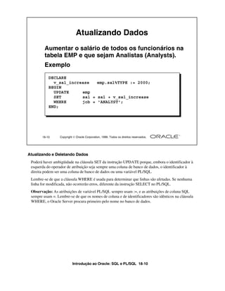 Introdução ao Oracle: SQL e PL/SQL 18-10
18-10 Copyright  Oracle Corporation, 1999. Todos os direitos reservados.
Atualizando Dados
Aumentar o salário de todos os funcionários na
tabela EMP e que sejam Analistas (Analysts).
Exemplo
DECLARE
v_sal_increase emp.sal%TYPE := 2000;
BEGIN
UPDATE emp
SET sal = sal + v_sal_increase
WHERE job = 'ANALYST';
END;
Atualizando e Deletando Dados
Poderá haver ambigüidade na cláusula SET da instrução UPDATE porque, embora o identificador à
esquerda do operador de atribuição seja sempre uma coluna de banco de dados, o identificador à
direita podem ser uma coluna de banco de dados ou uma variável PL/SQL.
Lembre-se de que a cláusula WHERE é usada para determinar que linhas são afetadas. Se nenhuma
linha for modificada, não ocorrerão erros, diferente da instrução SELECT no PL/SQL.
Observação: As atribuições de variável PL/SQL sempre usam :=, e as atribuições de coluna SQL
sempre usam =. Lembre-se de que os nomes de coluna e de identificadores são idênticos na cláusula
WHERE, o Oracle Server procura primeiro pelo nome no banco de dados.
 