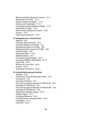 Blocos Aninhados e Escopo de Variável 17-11
Operadores em PL/SQL 17-14
Usando Variáveis de Ligação 17-16
Diretrizes de Programação 17-17
Convenções para Nomeação de Código 17-18
Endentando o Código 17-19
Determinando o Escopo da Variável 17-20
Sumário 17-21
Visão Geral do Exercício 17-22
18 Interagindo com o Oracle Server
Objetivos 18-2
Instruções SQL em PL/SQL 18-3
Instruções SELECT em PL/SQL 18-4
Recuperando Dados em PL/SQL 18-6
Manipulando Dados Usando o PL/SQL 18-8
Inserindo Dados 18-9
Atualizando Dados 18-10
Deletando Dados 18-11
Convenções para Nomeação 18-12
Instruções COMMIT e ROLLBACK 18-14
Cursor SQL 18-15
Atributos do Cursor SQL 18-16
Sumário 18-18
Visão Geral do Exercício 18-20
19 Criando Estruturas para Controle
Objetivos 19-2
Controlando o Fluxo de Execução PL/SQL 19-3
Instruções IF 19-4
Instruções IF Simples 19-5
Fluxo de Execução da Instrução IF-THEN-ELSE 19-6
Instruções IF-THEN-ELSE 19-7
Fluxo de Execução da Instrução IF-THEN-ELSIF 19-8
Instruções IF-THEN-ELSIF 19-9
Elaborando Condições Lógicas 19-10
Tabelas Lógicas 19-11
Condições Booleanas 19-12
Controle Iterativo: Instruções LOOP 19-13
Loop Básico 19-14
Loop FOR 19-16
xiii
 