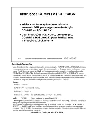 Introdução ao Oracle: SQL e PL/SQL 18-14
18-14 Copyright  Oracle Corporation, 1999. Todos os direitos reservados.
Instruções COMMIT e ROLLBACK
• Iniciar uma transação com o primeiro
comando DML para seguir uma instrução
COMMIT ou ROLLBACK.
• Usar instruções SQL como, por exemplo,
COMMIT e ROLLBACK, para finalizar uma
transação explicitamente.
Controlando Transações
Você deverá controlar a lógica das transações com as instruções COMMIT e ROLLBACK SQL, tornando
permanentes as alterações em alguns grupos de bancos de dados ao descartar outros. Assim como ocorre
com o Oracle Server, as transações DML são iniciadas no primeiro comando seguindo uma instrução
COMMIT ou ROLLBACK e são finalizadas na próxima instrução COMMIT ou ROLLBACK correta.
Essas ações podem ocorrer em um bloco PL/SQL ou como resultado dos eventos no ambiente do host (por
exemplo, o encerramento de uma sessão SQL*Plus automaticamente compromete a transação pendente).
Para marcar um ponto intermediário no processo de transação, use SAVEPOINT.
Sintaxe
onde: WORK é para a adequação aos padrões ANSI
Observação: Os comandos de controle de transação são todos válidos no PL/SQL, embora o ambiente do
host possa impor algumas restrições ao usuário.
Você também poderá incluir comandos explícitos de bloqueios (como, por exemplo, LOCK TABLE e
SELECT ... FOR UPDATE) em um bloco (uma lição subseqüente abordará mais informações sobre o
comando FOR UPDATE). Eles estarão ativos até o final da transação. Além disso, um bloco PL/SQL não
implica necessariamente uma transação.
COMMIT [WORK];
ROLLBACK [WORK];
SAVEPOINT savepoint_name;
ROLLBACK [WORK] TO [SAVEPOINT] savepoint_name;
 