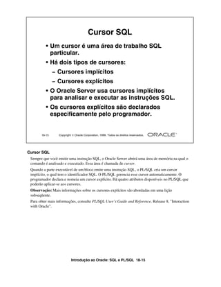 Introdução ao Oracle: SQL e PL/SQL 18-15
18-15 Copyright  Oracle Corporation, 1999. Todos os direitos reservados.
Cursor SQL
• Um cursor é uma área de trabalho SQL
particular.
• Há dois tipos de cursores:
– Cursores implícitos
– Cursores explícitos
• O Oracle Server usa cursores implícitos
para analisar e executar as instruções SQL.
• Os cursores explícitos são declarados
especificamente pelo programador.
Cursor SQL
Sempre que você emitir uma instrução SQL, o Oracle Server abrirá uma área de memória na qual o
comando é analisado e executado. Essa área é chamada de cursor.
Quando a parte executável de um bloco emite uma instrução SQL, o PL/SQL cria um cursor
implícito, o qual tem o identificador SQL. O PL/SQL gerencia esse cursor automaticamente. O
programador declara e nomeia um cursor explícito. Há quatro atributos disponíveis no PL/SQL que
poderão aplicar-se aos cursores.
Observação: Mais informações sobre os cursores explícitos são abordadas em uma lição
subseqüente.
Para obter mais informações, consulte PL/SQL User’s Guide and Reference, Release 8, "Interaction
with Oracle".
 