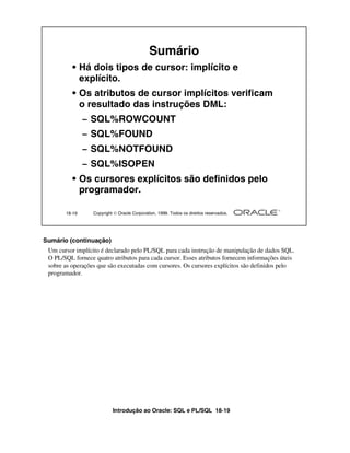 Introdução ao Oracle: SQL e PL/SQL 18-19
18-19 Copyright  Oracle Corporation, 1999. Todos os direitos reservados.
Sumário
• Há dois tipos de cursor: implícito e
explícito.
• Os atributos de cursor implícitos verificam
o resultado das instruções DML:
– SQL%ROWCOUNT
– SQL%FOUND
– SQL%NOTFOUND
– SQL%ISOPEN
• Os cursores explícitos são definidos pelo
programador.
Sumário (continuação)
Um cursor implícito é declarado pelo PL/SQL para cada instrução de manipulação de dados SQL.
O PL/SQL fornece quatro atributos para cada cursor. Esses atributos fornecem informações úteis
sobre as operações que são executadas com cursores. Os cursores explícitos são definidos pelo
programador.
 