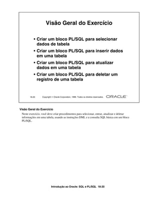 Introdução ao Oracle: SQL e PL/SQL 18-20
18-20 Copyright  Oracle Corporation, 1999. Todos os direitos reservados.
Visão Geral do Exercício
• Criar um bloco PL/SQL para selecionar
dados de tabela
• Criar um bloco PL/SQL para inserir dados
em uma tabela
• Criar um bloco PL/SQL para atualizar
dados em uma tabela
• Criar um bloco PL/SQL para deletar um
registro de uma tabela
Visão Geral do Exercício
Neste exercício, você deve criar procedimentos para selecionar, entrar, atualizar e deletar
informações em uma tabela, usando as instruções DML e a consulta SQL básica em um bloco
PL/SQL.
 