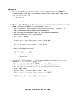 Introdução ao Oracle: SQL e PL/SQL 18-21
Exercício 18
1. Criar um bloco PL/SQL que seleciona o número máximo de departamento na tabela DEPT e o
armazena em uma variável SQL*Plus. Imprima os resultados na tela. Salve o bloco PL/SQL em um
arquivo nomeado p18q1.sql.
G_MAX_DEPTNO
------------
40
2. Modificar o bloco PL/SQL que você criou no exercício 1 para inserir um novo departamento na tabela
DEPT. Salve o bloco PL/SQL em um arquivo nomeado p18q2.sql.
a. Em vez de imprimir o número do departamento recuperado do exercício 1, adicione 10 a ele e
use-o como o número do departamento do novo departamento.
b. Use uma variável de substituição do SQL*Plus para o número do departamento.
c. Deixe um valor nulo na localização por enquanto.
d. Execute o bloco PL/SQL.
Please enter the department name: EDUCATION
PL/SQL procedure successfully completed.
e. Exiba o novo departamento criado.
DEPTNO DNAME LOC
------ ---------- -----
50 EDUCATION
3. Crie um bloco PL/SQL que atualize a localização para um departamento existente. Salve o bloco
PL/SQL em um arquivo denominado p18q3.sql.
a. Use uma variável de substituição do SQL*Plus para o número de departamento.
b. Use uma variável de substituição do SQL*Plus para a localização de departamento.
c. Teste o bloco PL/SQL.
Please enter the department number: 50
Please enter the department location: HOUSTON
PL/SQL procedure successfully completed.
 