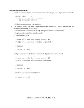 Introdução ao Oracle: SQL e PL/SQL 18-22
Exercício 18 (continuação)
d. Exiba o nome e o número do departamento, além da localização para o departamento atualizado.
DEPTNO DNAME LOC
------ --------- ---------------
50 EDUCATION HOUSTON
e. Exiba o departamento que você atualizou.
4. Crie um bloco PL/SQL que delete o departamento criado no exercício 2. Salve o bloco PL/SQL em
um arquivo denominado p18q4.sql.
a. Use uma variável de substituição do SQL*Plus para o número do departamento.
b. Imprima o número de linhas afetadas na tela.
c. Teste o bloco PL/SQL.
Please enter the department number: 50
PL/SQL procedure successfully completed.
G_RESULT
-----------------------------------------------------------
1 row(s) deleted.
d. O que acontece se você informar um número de departamento que não existe?
Please enter the department number: 99
PL/SQL procedure successfully completed.
G_RESULT
-----------------------------------------------------------
0 row(s) deleted.
e. Confirme se o departamento foi deletado.
no rows selected
 