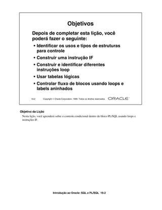 Introdução ao Oracle: SQL e PL/SQL 19-2
Objetivo da Lição
Nesta lição, você aprenderá sobre o controle condicional dentro do bloco PL/SQL usando loops e
instruções IF.
19-2 Copyright  Oracle Corporation, 1999. Todos os direitos reservados.
Objetivos
Depois de completar esta lição, você
poderá fazer o seguinte:
• Identificar os usos e tipos de estruturas
para controle
• Construir uma instrução IF
• Construir e identificar diferentes
instruções loop
• Usar tabelas lógicas
• Controlar fluxo de blocos usando loops e
labels aninhados
 