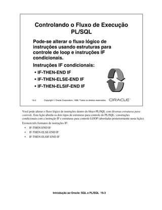Introdução ao Oracle: SQL e PL/SQL 19-3
Você pode alterar o fluxo lógico de instruções dentro do bloco PL/SQL com diversas estruturas para
controle. Esta lição aborda os dois tipos de estruturas para controle do PL/SQL: construções
condicionais com a instrução IF e estruturas para controle LOOP (abordadas posteriormente nesta lição).
Existem três formatos de instruções IF:
• IF-THEN-END IF
• IF-THEN-ELSE-END IF
• IF-THEN-ELSIF-END IF
19-3 Copyright  Oracle Corporation, 1999. Todos os direitos reservados.
Controlando o Fluxo de Execução
PL/SQL
Pode-se alterar o fluxo lógico de
instruções usando estruturas para
controle de loop e instruções IF
condicionais.
Instruções IF condicionais:
• IF-THEN-END IF
• IF-THEN-ELSE-END IF
• IF-THEN-ELSIF-END IF
 