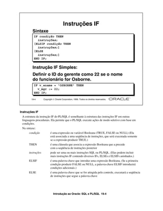 Introdução ao Oracle: SQL e PL/SQL 19-4
Instruções IF
A estrutura da instrução IF do PL/SQL é semelhante à estrutura das instruções IF em outras
linguagens procedurais. Ela permite que o PL/SQL execute ações de modo seletivo com base em
condições.
Na sintaxe:
condição é uma expressão ou variável Booleana (TRUE, FALSE ou NULL) (Ela
está associada a uma seqüência de instruções, que será executada somente
se a expressão produzir TRUE.)
THEN é uma cláusula que associa a expressão Booleana que a precede
com a seqüência de instruções posterior
instruções pode ser uma ou mais instruções SQL ou PL/SQL. (Elas podem incluir
mais instruções IF contendo diversos IFs, ELSEs e ELSIFs aninhados.)
ELSIF é uma palavra-chave que introduz uma expressão Booleana. (Se a primeira
condição produzir FALSE ou NULL, a palavra-chave ELSIF introduzirá
condições adicionais.)
ELSE é uma palavra-chave que se for atingida pelo controle, executará a seqüência
de instruções que segue a palavra-chave
19-4 Copyright  Oracle Corporation, 1999. Todos os direitos reservados.
Instruções IF
Sintaxe
Instrução IF Simples:
Definir o ID do gerente como 22 se o nome
do funcionário for Osborne.
IF v_ename = 'OSBORNE' THEN
v_mgr := 22;
END IF;
IF condição THEN
instruções;
[ELSIF condição THEN
instruções;]
[ELSE
instruções;]
END IF;
 