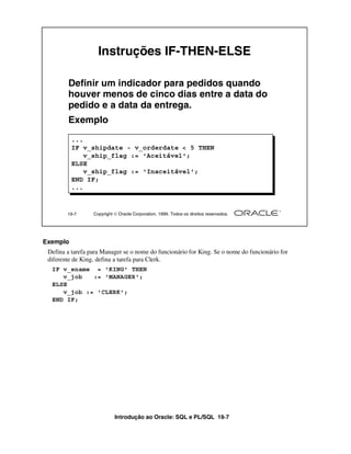 Introdução ao Oracle: SQL e PL/SQL 19-7
Exemplo
Defina a tarefa para Manager se o nome do funcionário for King. Se o nome do funcionário for
diferente de King, defina a tarefa para Clerk.
19-7 Copyright  Oracle Corporation, 1999. Todos os direitos reservados.
Instruções IF-THEN-ELSE
Definir um indicador para pedidos quando
houver menos de cinco dias entre a data do
pedido e a data da entrega.
Exemplo
...
IF v_shipdate - v_orderdate < 5 THEN
v_ship_flag := 'Aceitável';
ELSE
v_ship_flag := 'Inaceitável';
END IF;
...
IF v_ename = 'KING' THEN
v_job := 'MANAGER';
ELSE
v_job := 'CLERK';
END IF;
 