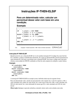 Introdução ao Oracle: SQL e PL/SQL 19-9
Instruções IF-THEN-ELSIF
Quando possível, use a cláusula ELSIF em vez de aninhar instruções IF. O código fica mais fácil de
ler e entender e a lógica é identificada claramente. Se a ação na cláusula ELSE consistir puramente de
outra instrução IF, será mais conveniente usar a cláusula ELSIF. Isso torna o código mais claro pois
elimina a necessidade de END IFs aninhadas ao final de cada conjunto de condições e ações futuras.
Exemplo
A instrução IF-THEN-ELSIF de exemplo acima é definida ainda mais da seguinte forma:
Para um determinado valor, calcule um percentual do valor original. Se o valor for superior a 100, o
valor calculado será o dobro do valor inicial. Se o valor estiver entre 50 e 100, o valor calculado será
50% do valor inicial. Se o valor informado for menor que 50, o valor calculado será 10% do valor
inicial.
Observação: Qualquer expressão aritmética contendo valores nulos será avaliada como nula.
19-9 Copyright  Oracle Corporation, 1999. Todos os direitos reservados.
Instruções IF-THEN-ELSIF
Para um determinado valor, calcular um
percentual desse valor com base em uma
condição.
Exemplo
. . .
IF v_start > 100 THEN
v_start := 2 * v_start;
ELSIF v_start >= 50 THEN
v_start := .5 * v_start;
ELSE
v_start := .1 * v_start;
END IF;
. . .
IF condição1 THEN
instrução1;
ELSIF condição2 THEN
instrução2;
ELSIF condição3 THEN
instrução3;
END IF;
 