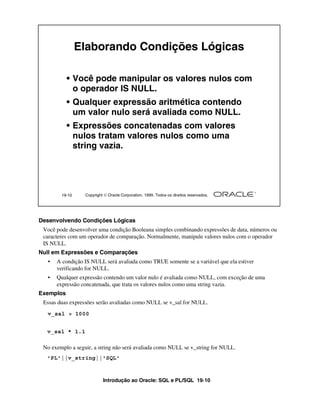 Introdução ao Oracle: SQL e PL/SQL 19-10
Desenvolvendo Condições Lógicas
Você pode desenvolver uma condição Booleana simples combinando expressões de data, números ou
caracteres com um operador de comparação. Normalmente, manipule valores nulos com o operador
IS NULL.
Null em Expressões e Comparações
• A condição IS NULL será avaliada como TRUE somente se a variável que ela estiver
verificando for NULL.
• Qualquer expressão contendo um valor nulo é avaliada como NULL, com exceção de uma
expressão concatenada, que trata os valores nulos como uma string vazia.
Exemplos
Essas duas expressões serão avaliadas como NULL se v_sal for NULL.
No exemplo a seguir, a string não será avaliada como NULL se v_string for NULL.
19-10 Copyright  Oracle Corporation, 1999. Todos os direitos reservados.
Elaborando Condições Lógicas
• Você pode manipular os valores nulos com
o operador IS NULL.
• Qualquer expressão aritmética contendo
um valor nulo será avaliada como NULL.
• Expressões concatenadas com valores
nulos tratam valores nulos como uma
string vazia.
v_sal > 1000
v_sal * 1.1
'PL'||v_string||'SQL'
 