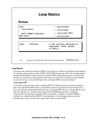Introdução ao Oracle: SQL e PL/SQL 19-14
Loop Basico
O formato mais simples da instrução LOOP é o loop básico (ou infinito), que delimita uma seqüência
de instruções entre as palavras-chave LOOP e END LOOP. Sempre que o fluxo de execução atinge a
instrução END LOOP, o controle retorna à instrução LOOP correspondente acima. Um loop básico
permite a execução de sua instrução pelo menos uma vez, mesmo que a condição já esteja atendida
no momento em que o loop foi informado. Sem a instrução EXIT, o loop seria infinito.
A instrução EXIT
Você pode terminar um loop usando a instrução EXIT. O controle passa para a próxima instrução
após a instrução END LOOP. Pode-se emitir EXIT como uma ação dentro de uma instrução IF ou
como uma instrução independente dentro do loop. A instrução EXIT deve ser colocada dentro de um
loop. No segundo caso, você pode anexar uma cláusula WHEN para permitir a terminação
condicional do loop. Quando a instrução EXIT é encontrada, a condição na cláusula WHEN é
avaliada. Se a condição produzir TRUE, o loop finalizará e o controle passará para a próxima
instrução após o loop. Um loop básico pode conter várias instruções EXIT..
19-14 Copyright  Oracle Corporation, 1999. Todos os direitos reservados.
Loop Básico
Sintaxe
LOOP
instrução1;
. . .
EXIT [WHEN condição];
END LOOP;
onde: condição é uma variável Booleana ou
expressão (TRUE, FALSE,
ou NULL);
-- delimitador
-- instruções
-- instrução EXIT
-- delimitador
 
