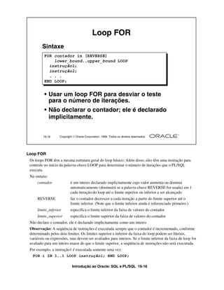 Introdução ao Oracle: SQL e PL/SQL 19-16
Loop FOR
Os loops FOR têm a mesma estrutura geral do loop básico. Além disso, eles têm uma instrução para
controle no início da palavra-chave LOOP para determinar o número de iterações que o PL/SQL
executa.
Na sintaxe:
contador é um inteiro declarado implicitamente cujo valor aumenta ou diminui
automaticamente (diminuirá se a palavra-chave REVERSE for usada) em 1
cada iteração do loop até o limite superior ou inferior a ser alcançado
REVERSE faz o contador decrescer a cada iteração a partir do limite superior até o
limite inferior. (Note que o limite inferior ainda é referenciado primeiro.)
limite_inferior especifica o limite inferior da faixa de valores do contador
limite_superior especifica o limite superior da faixa de valores do contador
Não declare o contador, ele é declarado implicitamente como um inteiro.
Observação: A seqüência de instruções é executada sempre que o contador é incrementado, conforme
determinado pelos dois limites. Os limites superior e inferior da faixa do loop podem ser literais,
variáveis ou expressões, mas devem ser avaliados para inteiros. Se o limite inferior da faixa do loop for
avaliado para um inteiro maior do que o limite superior, a seqüência de instruções não será executada.
Por exemplo, a instrução1 é executada somente uma vez:
19-16 Copyright  Oracle Corporation, 1999. Todos os direitos reservados.
Loop FOR
Sintaxe
• Usar um loop FOR para desviar o teste
para o número de iterações.
• Não declarar o contador; ele é declarado
implicitamente.
FOR contador in [REVERSE]
lower_bound..upper_bound LOOP
instrução1;
instrução2;
. . .
END LOOP;
FOR i IN 3..3 LOOP instrução1; END LOOP;
 