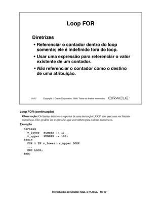 Introdução ao Oracle: SQL e PL/SQL 19-17
Loop FOR (continuação)
Observação: Os limites inferior e superior de uma instrução LOOP não precisam ser literais
numéricas. Eles podem ser expressões que convertem para valores numéricos.
Exemplo
19-17 Copyright  Oracle Corporation, 1999. Todos os direitos reservados.
Loop FOR
Diretrizes
• Referenciar o contador dentro do loop
somente; ele é indefinido fora do loop.
• Usar uma expressão para referenciar o valor
existente de um contador.
• Não referenciar o contador como o destino
de uma atribuição.
DECLARE
v_lower NUMBER := 1;
v_upper NUMBER := 100;
BEGIN
FOR i IN v_lower..v_upper LOOP
...
END LOOP;
END;
 
