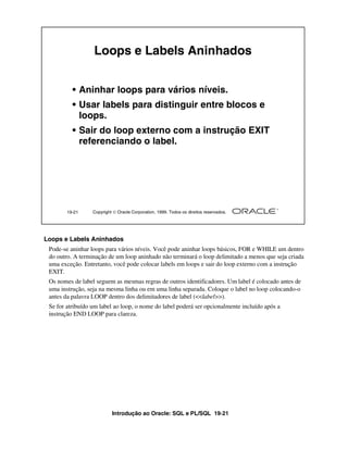 Introdução ao Oracle: SQL e PL/SQL 19-21
Loops e Labels Aninhados
Pode-se aninhar loops para vários níveis. Você pode aninhar loops básicos, FOR e WHILE um dentro
do outro. A terminação de um loop aninhado não terminará o loop delimitado a menos que seja criada
uma exceção. Entretanto, você pode colocar labels em loops e sair do loop externo com a instrução
EXIT.
Os nomes de label seguem as mesmas regras de outros identificadores. Um label é colocado antes de
uma instrução, seja na mesma linha ou em uma linha separada. Coloque o label no loop colocando-o
antes da palavra LOOP dentro dos delimitadores de label (<<label>>).
Se for atribuído um label ao loop, o nome do label poderá ser opcionalmente incluído após a
instrução END LOOP para clareza.
19-21 Copyright  Oracle Corporation, 1999. Todos os direitos reservados.
Loops e Labels Aninhados
• Aninhar loops para vários níveis.
• Usar labels para distinguir entre blocos e
loops.
• Sair do loop externo com a instrução EXIT
referenciando o label.
 