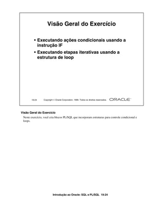 Introdução ao Oracle: SQL e PL/SQL 19-24
19-24 Copyright  Oracle Corporation, 1999. Todos os direitos reservados.
Visão Geral do Exercício
• Executando ações condicionais usando a
instrução IF
• Executando etapas iterativas usando a
estrutura de loop
Visão Geral do Exercício
Neste exercício, você cria blocos PL/SQL que incorporam estruturas para controle condicional e
loops.
 