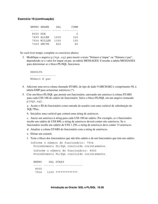 Introdução ao Oracle: SQL e PL/SQL 19-26
Exercício 19 (continuação)
EMPNO ENAME SAL COMM
----- ------ ----- ---------
8000 DOE 0
7499 ALLEN 1600 320
7934 MILLER 1300 195
7369 SMITH 800 80
Se você tiver tempo, complete os exercícios abaixo:
3. Modifique o arquivo p19q4.sql para inserir o texto "Número é ímpar" ou "Número é par",
dependendo se o valor for impar ou par, na tabela MESSAGES. Consulte a tabela MESSAGES
para determinar se o bloco PL/SQL funcionou.
RESULTS
---------------
Número é par
4. Adicione uma nova coluna chamada STARS, de tipo de dado VARCHAR2 e comprimento 50, à
tabela EMP para armazenar asteriscos (*).
5. Crie um bloco PL/SQL que premie um funcionário, anexando um asterisco à coluna STARS
para cada US$ 100 do salário do funcionário. Salve o bloco PL/SQL em um arquivo nomeado
p19q5.sql.
a. Aceite o ID do funcionário como entrada do usuário com uma variável de substituição do
SQL*Plus.
b. Inicialize uma variável que conterá uma string de asteriscos.
c. Anexe um asterisco à string para cada US$ 100 do salário. Por exemplo, se o funcionário
recebe um salário de US$ 800, a string de asteriscos deverá conter oito asteriscos. Se o
funcionário recebe um salário de US$ 1.250, a string de asteriscos deve conter 13 asteriscos.
d. Atualize a coluna STARS do funcionário com a string de asteriscos.
e. Efetue um commit.
f. Teste o bloco dos funcionários que não têm salário e de um funcionário que tem um salário.
Informe o número do funcionário: 7934
Procedimento PL/SQL concluído corretamente.
Informe o número do funcionário: 8000
Procedimento PL/SQL concluído corretamente.
EMPNO SAL STARS
----- ------ ----------------
8000
7934 1300 *************
 
