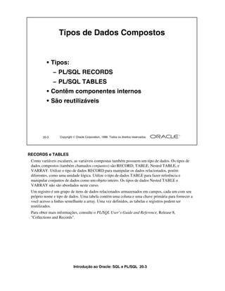 Introdução ao Oracle: SQL e PL/SQL 20-3
RECORDS e TABLES
Como variáveis escalares, as variáveis compostas também possuem um tipo de dados. Os tipos de
dados compostos (também chamados conjuntos) são RECORD, TABLE, Nested TABLE, e
VARRAY. Utilize o tipo de dados RECORD para manipular os dados relacionados, porém
diferentes, como uma unidade lógica. Utilize o tipo de dados TABLE para fazer referência e
manipular conjuntos de dados como um objeto inteiro. Os tipos de dados Nested TABLE e
VARRAY não são abordados neste curso.
Um registro é um grupo de itens de dados relacionados armazenados em campos, cada um com seu
próprio nome e tipo de dados. Uma tabela contém uma coluna e uma chave primária para fornecer a
você acesso a linhas semelhante a array. Uma vez definidos, as tabelas e registros podem ser
reutilizados.
Para obter mais informações, consulte o PL/SQL User’s Guide and Reference, Release 8,
"Collections and Records".
20-3 Copyright  Oracle Corporation, 1999. Todos os direitos reservados.
Tipos de Dados Compostos
• Tipos:
– PL/SQL RECORDS
– PL/SQL TABLES
• Contêm componentes internos
• São reutilizáveis
 