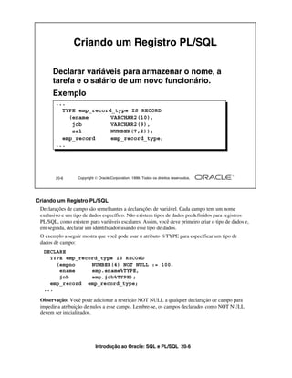 Introdução ao Oracle: SQL e PL/SQL 20-6
20-6 Copyright  Oracle Corporation, 1999. Todos os direitos reservados.
Criando um Registro PL/SQL
Declarar variáveis para armazenar o nome, a
tarefa e o salário de um novo funcionário.
Exemplo
...
TYPE emp_record_type IS RECORD
(ename VARCHAR2(10),
job VARCHAR2(9),
sal NUMBER(7,2));
emp_record emp_record_type;
...
Criando um Registro PL/SQL
Declarações de campo são semelhantes a declarações de variável. Cada campo tem um nome
exclusivo e um tipo de dados específico. Não existem tipos de dados predefinidos para registros
PL/SQL, como existem para variáveis escalares. Assim, você deve primeiro criar o tipo de dados e,
em seguida, declarar um identificador usando esse tipo de dados.
O exemplo a seguir mostra que você pode usar o atributo %TYPE para especificar um tipo de
dados de campo:
Observação: Você pode adicionar a restrição NOT NULL a qualquer declaração de campo para
impedir a atribuição de nulos a esse campo. Lembre-se, os campos declarados como NOT NULL
devem ser inicializados.
DECLARE
TYPE emp_record_type IS RECORD
(empno NUMBER(4) NOT NULL := 100,
ename emp.ename%TYPE,
job emp.job%TYPE);
emp_record emp_record_type;
...
 