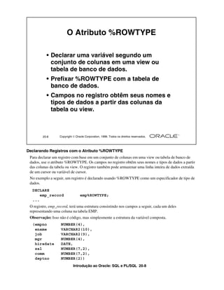 Introdução ao Oracle: SQL e PL/SQL 20-8
Declarando Registros com o Atributo %ROWTYPE
Para declarar um registro com base em um conjunto de colunas em uma view ou tabela de banco de
dados, use o atributo %ROWTYPE. Os campos no registro obtêm seus nomes e tipos de dados a partir
das colunas da tabela ou view. O registro também pode armazenar uma linha inteira de dados extraída
de um cursor ou variável de cursor.
No exemplo a seguir, um registro é declarado usando %ROWTYPE como um especificador de tipo de
dados.
O registro, emp_record, terá uma estrutura consistindo nos campos a seguir, cada um deles
representando uma coluna na tabela EMP.
Observação: Isso não é código, mas simplesmente a estrutura da variável composta.
20-8 Copyright  Oracle Corporation, 1999. Todos os direitos reservados.
O Atributo %ROWTYPE
• Declarar uma variável segundo um
conjunto de colunas em uma view ou
tabela de banco de dados.
• Prefixar %ROWTYPE com a tabela de
banco de dados.
• Campos no registro obtêm seus nomes e
tipos de dados a partir das colunas da
tabela ou view.
DECLARE
emp_record emp%ROWTYPE;
...
(empno NUMBER(4),
ename VARCHAR2(10),
job VARCHAR2(9),
mgr NUMBER(4),
hiredate DATE,
sal NUMBER(7,2),
comm NUMBER(7,2),
deptno NUMBER(2))
 