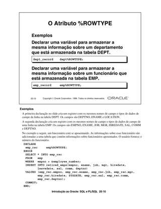 Introdução ao Oracle: SQL e PL/SQL 20-10
20-10 Copyright  Oracle Corporation, 1999. Todos os direitos reservados.
O Atributo %ROWTYPE
Exemplos
Declarar uma variável para armazenar a
mesma informação sobre um departamento
que está armazenada na tabela DEPT.
Declarar uma variável para armazenar a
mesma informação sobre um funcionário que
está armazenada na tabela EMP.
dept_record dept%ROWTYPE;
emp_record emp%ROWTYPE;
Exemplos
A primeira declaração no slide cria um registro com os mesmos nomes de campo e tipos de dados de
campo da linha na tabela DEPT. Os campos são DEPTNO, DNAME e LOCATION.
A segunda declaração cria um registro com os mesmos nomes de campo e tipos de dados de campo de
uma linha na tabela EMP. Os campos são EMPNO, ENAME, JOB, MGR, HIREDATE, SAL, COMM
e DEPTNO.
No exemplo a seguir, um funcionário está se aposentando. As informações sobre esse funcionário são
adicionadas a uma tabela que contém informações sobre funcionários aposentados. O usuário fornece o
número do funcionário.
DECLARE
emp_rec emp%ROWTYPE;
BEGIN
SELECT * INTO emp_rec
FROM emp
WHERE empno = &employee_number;
INSERT INTO retired_emps(empno, ename, job, mgr, hiredate,
leavedate, sal, comm, deptno)
VALUES (emp_rec.empno, emp_rec.ename, emp_rec.job, emp_rec.mgr,
emp_rec.hiredate, SYSDATE, emp_rec.sal, emp_rec.comm,
emp_rec.deptno);
COMMIT;
END;
 