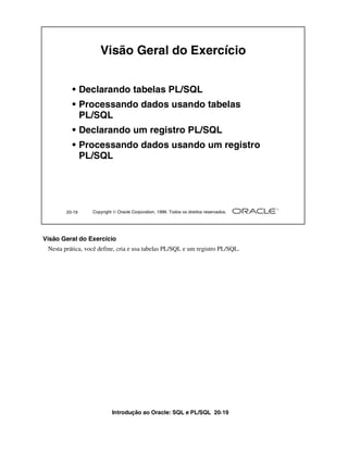 Introdução ao Oracle: SQL e PL/SQL 20-19
20-19 Copyright  Oracle Corporation, 1999. Todos os direitos reservados.
Visão Geral do Exercício
• Declarando tabelas PL/SQL
• Processando dados usando tabelas
PL/SQL
• Declarando um registro PL/SQL
• Processando dados usando um registro
PL/SQL
Visão Geral do Exercício
Nesta prática, você define, cria e usa tabelas PL/SQL e um registro PL/SQL.
 