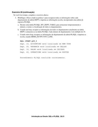 Introdução ao Oracle: SQL e PL/SQL 20-21
Exercício 20 (continuação)
Se você tiver tempo, complete o exercício abaixo.
3. Modifique o bloco criado na prática 1 para recuperar todas as informações sobre cada
departamento da tabela DEPT e imprima as informações na tela, incorporando uma tabela de
registros PL/SQL.
a. Declare uma tabela PL/SQL, MY_DEPT_TABLE, para armazenar temporariamente o
número, o nome e a localização de todos os departamentos.
b. Usando um loop, recupere as informações de todos os departamentos atualmente na tabela
DEPT e armazene-as na tabela PL/SQL. Cada número de departamento é um múltiplo de 10.
c. Usando outro loop, recupere as informações de departamento da tabela PL/SQL e imprima-as
na tela, usando DBMS_OUTPUT.PUT_LINE.
SQL> START p20_3
Dept. 10, ACCOUNTING está localizado em NEW YORK
Dept. 20, RESEARCH está localizado em DALLAS
Dept. 30, SALES está localizado em CHICAGO
Dept. 40, OPERATIONS está localizado em BOSTON
Procedimento PL/SQL concluído corretamente.
 
