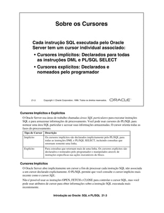 Introdução ao Oracle: SQL e PL/SQL 21-3
Cursores Implícitos e Explícitos
O Oracle Server usa áreas de trabalho chamadas áreas SQL particulares para executar instruções
SQL e para armazenar informações de processamento. Você pode usar cursores do PL/SQL para
nomear uma área SQL particular e acessar suas informações armazenadas. O cursor orienta todas as
fases do processamento.
Cursores Implícitos
O Oracle Server abre implicitamente um cursor a fim de processar cada instrução SQL não associada
a um cursor declarado explicitamente. O PL/SQL permite que você consulte o cursor implícito mais
recente como o cursor SQL.
Não é possível usar as instruções OPEN, FETCH e CLOSE para controlar o cursor SQL, mas você
pode usar atributos de cursor para obter informações sobre a instrução SQL executada mais
recentemente.
21-3 Copyright  Oracle Corporation, 1999. Todos os direitos reservados.
Sobre os Cursores
Cada instrução SQL executada pelo Oracle
Server tem um cursor individual associado:
• Cursores implícitos: Declarados para todas
as instruções DML e PL/SQL SELECT
• Cursores explícitos: Declarados e
nomeados pelo programador
Tipo de Cursor Descrição
Implícito Os cursores implícitos são declarados implicitamente pelo PL/SQL para
todas as instruções DML e PL/SQL SELECT, incluindo consultas que
retornam somente uma linha.
Explícito Para consultas que retornam mais de uma linha. Os cursores explícitos são
declarados e nomeados pelo programador e manipulados através de
instruções específicas nas ações executáveis do bloco.
 
