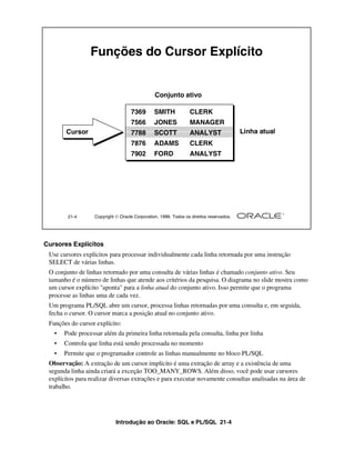 Introdução ao Oracle: SQL e PL/SQL 21-4
Cursores Explícitos
Use cursores explícitos para processar individualmente cada linha retornada por uma instrução
SELECT de várias linhas.
O conjunto de linhas retornado por uma consulta de várias linhas é chamado conjunto ativo. Seu
tamanho é o número de linhas que atende aos critérios da pesquisa. O diagrama no slide mostra como
um cursor explícito "aponta" para a linha atual do conjunto ativo. Isso permite que o programa
processe as linhas uma de cada vez.
Um programa PL/SQL abre um cursor, processa linhas retornadas por uma consulta e, em seguida,
fecha o cursor. O cursor marca a posição atual no conjunto ativo.
Funções do cursor explícito:
• Pode processar além da primeira linha retornada pela consulta, linha por linha
• Controla que linha está sendo processada no momento
• Permite que o programador controle as linhas manualmente no bloco PL/SQL
Observação: A extração de um cursor implícito é uma extração de array e a existência de uma
segunda linha ainda criará a exceção TOO_MANY_ROWS. Além disso, você pode usar cursores
explícitos para realizar diversas extrações e para executar novamente consultas analisadas na área de
trabalho.
21-4 Copyright  Oracle Corporation, 1999. Todos os direitos reservados.
Funções do Cursor Explícito
Conjunto ativo
Linha atualCursor
7369 SMITH CLERK
7566 JONES MANAGER
7788 SCOTT ANALYST
7876 ADAMS CLERK
7902 FORD ANALYST
 