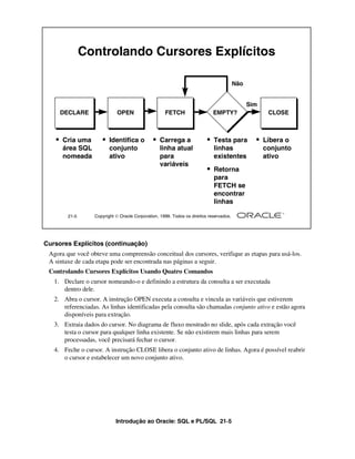 Introdução ao Oracle: SQL e PL/SQL 21-5
Cursores Explícitos (continuação)
Agora que você obteve uma compreensão conceitual dos cursores, verifique as etapas para usá-los.
A sintaxe de cada etapa pode ser encontrada nas páginas a seguir.
Controlando Cursores Explícitos Usando Quatro Comandos
1. Declare o cursor nomeando-o e definindo a estrutura da consulta a ser executada
dentro dele.
2. Abra o cursor. A instrução OPEN executa a consulta e vincula as variáveis que estiverem
referenciadas. As linhas identificadas pela consulta são chamadas conjunto ativo e estão agora
disponíveis para extração.
3. Extraia dados do cursor. No diagrama de fluxo mostrado no slide, após cada extração você
testa o cursor para qualquer linha existente. Se não existirem mais linhas para serem
processadas, você precisará fechar o cursor.
4. Feche o cursor. A instrução CLOSE libera o conjunto ativo de linhas. Agora é possível reabrir
o cursor e estabelecer um novo conjunto ativo.
21-5 Copyright  Oracle Corporation, 1999. Todos os direitos reservados.
Controlando Cursores Explícitos
• Cria uma
área SQL
nomeada
DECLARE
• Identifica o
conjunto
ativo
OPEN
• Carrega a
linha atual
para
variáveis
FETCH
• Testa para
linhas
existentes
EMPTY?
• Retorna
para
FETCH se
encontrar
linhas
Não
• Libera o
conjunto
ativo
CLOSE
Sim
 
