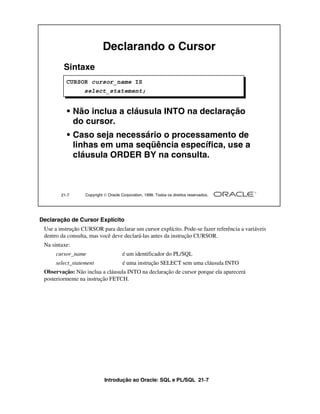 Introdução ao Oracle: SQL e PL/SQL 21-7
Declaração de Cursor Explícito
Use a instrução CURSOR para declarar um cursor explícito. Pode-se fazer referência a variáveis
dentro da consulta, mas você deve declará-las antes da instrução CURSOR.
Na sintaxe:
cursor_name é um identificador do PL/SQL
select_statement é uma instrução SELECT sem uma cláusula INTO
Observação: Não inclua a cláusula INTO na declaração de cursor porque ela aparecerá
posteriormente na instrução FETCH.
21-7 Copyright  Oracle Corporation, 1999. Todos os direitos reservados.
Declarando o Cursor
Sintaxe
• Não inclua a cláusula INTO na declaração
do cursor.
• Caso seja necessário o processamento de
linhas em uma seqüência específica, use a
cláusula ORDER BY na consulta.
CURSOR cursor_name IS
select_statement;
 