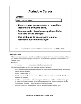 Introdução ao Oracle: SQL e PL/SQL 21-9
Instrução OPEN
Abre o cursor para executar a consulta e identificar o conjunto ativo, que consiste em todas as linhas
que atendem aos critérios de pesquisa da consulta. O cursor aponta agora para a primeira linha do
conjunto ativo.
Na sintaxe:
cursor_name é o nome do cursor declarado anteriormente
OPEN é uma instrução executável que realiza as seguintes operações:
1. Aloca memória dinamicamente para uma área de contexto que finalmente conterá informações
cruciais de processamento.
2. Analisa a instrução SELECT.
3. Vincula as variáveis de entrada — isto é, define o valor das variáveis de entrada obtendo seus
endereços de memória.
4. Identifica o conjunto ativo — isto é, o conjunto de linhas que satisfaz os critérios de pesquisa.
As linhas no conjunto ativo não são recuperadas para variáveis quando a instrução OPEN é
executada. Em vez disso, a instrução FETCH recupera as linhas.
5. Posiciona o indicador imediatamente antes da primeira linha no conjunto ativo.
21-9 Copyright  Oracle Corporation, 1999. Todos os direitos reservados.
Abrindo o Cursor
Sintaxe
• Abra o cursor para executar a consulta e
identificar o conjunto ativo.
• Se a consulta não retornar qualquer linha,
não será criada exceção.
• Use atributos de cursor para testar o
resultado após uma extração.
OPEN cursor_name;
 