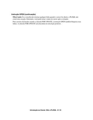 Introdução ao Oracle: SQL e PL/SQL 21-10
Instrução OPEN (continuação)
Observação: Se a consulta não retornar qualquer linha quando o cursor for aberto, o PL/SQL não
criará uma exceção. Entretanto, você pode testar o status do cursor após a extração.
Para cursores declarados usando a cláusula FOR UPDATE, a instrução OPEN também bloqueia essas
linhas. A cláusula FOR UPDATE será discutida em uma lição posterior.
 