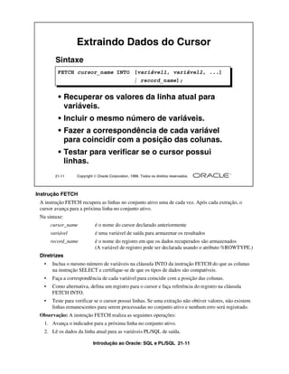 Introdução ao Oracle: SQL e PL/SQL 21-11
Instrução FETCH
A instrução FETCH recupera as linhas no conjunto ativo uma de cada vez. Após cada extração, o
cursor avança para a próxima linha no conjunto ativo.
Na sintaxe:
cursor_name é o nome do cursor declarado anteriormente
variável é uma variável de saída para armazenar os resultados
record_name é o nome do registro em que os dados recuperados são armazenados
(A variável de registro pode ser declarada usando o atributo %ROWTYPE.)
Diretrizes
• Inclua o mesmo número de variáveis na cláusula INTO da instrução FETCH do que as colunas
na instrução SELECT e certifique-se de que os tipos de dados são compatíveis.
• Faça a correspondência de cada variável para coincidir com a posição das colunas.
• Como alternativa, defina um registro para o cursor e faça referência do registro na cláusula
FETCH INTO.
• Teste para verificar se o cursor possui linhas. Se uma extração não obtiver valores, não existem
linhas remanescentes para serem processadas no conjunto ativo e nenhum erro será registrado.
Observação: A instrução FETCH realiza as seguintes operações:
1. Avança o indicador para a próxima linha no conjunto ativo.
2. Lê os dados da linha atual para as variáveis PL/SQL de saída.
21-11 Copyright  Oracle Corporation, 1999. Todos os direitos reservados.
Extraindo Dados do Cursor
Sintaxe
• Recuperar os valores da linha atual para
variáveis.
• Incluir o mesmo número de variáveis.
• Fazer a correspondência de cada variável
para coincidir com a posição das colunas.
• Testar para verificar se o cursor possui
linhas.
FETCH cursor_name INTO [variável1, variável2, ...]
| record_name];
 