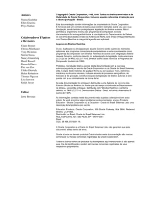 Copyright © Oracle Corporation, 1998, 1999. Todos os direitos reservados e de
titularidade da Oracle Corporation, inclusive aqueles referentes à tradução para
o idioma português - Brasil.
Esta documentação contém informações de propriedade da Oracle Corporation.
É fornecida sob um contrato de licença que contém restrições sobre seu uso e sua
divulgação, sendo também protegida pela legislação de direitos autorais. Não é
permitida a engenharia reversa dos programas de computador. Se esta
documentação for entregue/distribuída a uma Agência do Departamento de Defesa
do Governo dos Estados Unidos da América do Norte, será então entregue/distribuída
com Direitos Restritos e a seguinte legenda será aplicável:
Legenda de Direitos Restritos
O uso, duplicação ou divulgação por aquele Governo estão sujeitos às restrições
aplicáveis aos programas comerciais de computadores e serão considerados como
programas de computador com Direitos Restritos de acordo com a legislação federal
daquele Governo, conforme descrito no subparágrafo da legislação norte-americana
(c) (1) (ii) de DFARS 252.227-7013, Direitos sobre Dados Técnicos e Programas de
Computador (outubro de 1988).
Proibida a reprodução total ou parcial desta documentação sem a expressa
autorização prévia por escrito da Oracle Corporation ou da Oracle do Brasil Sistemas
Ltda. A cópia deste material, de qualquer forma ou por qualquer meio, eletrônico,
mecânico ou de outra natureza, inclusive através de processos xerográficos, de
fotocópia e de gravação, constitui violação da legislação de direitos autorais e será
punida civil e-ou criminalmente na forma da lei.
Se esta documentação for entregue / distribuída a uma Agência do Governo dos
Estados Unidos da América do Norte que não esteja subordinada ao Departamento
de Defesa, será então entregue / distribuída com "Direitos Restritos", conforme
definido no FAR 52.227-14, Direitos sobre Dados - Geral, inclusive a Alternativa III
(junho de 1987).
As informações contidas neste documento estão sujeitas a alterações sem aviso
prévio. Se você encontrar algum problema na documentação, envie a Products
Education - Oracle Corporation ou a Education - Oracle do Brasil Sistemas Ltda. uma
descrição de tal problema por escrito.
Education Products, Oracle Corporation, 500 Oracle Parkway, Box SB-6, Redwood
Shores, CA 94065.
Distribuidor no Brasil: Oracle do Brasil Sistemas Ltda.
Rua José Guerra, 127, São Paulo, SP - 04719-030 -
Brasil
CGC: 59.456.277/0001-76.
A Oracle Corporation e a Oracle do Brasil Sistemas Ltda. não garantem que este
documento esteja isento de erros.
Oracle e todos os demais produtos Oracle citados nesta documentação são marcas
comerciais ou marcas comerciais registradas da Oracle Corporation.
Todos os outros nomes de produtos ou de empresas aqui mencionados o são apenas
para fins de identificação e podem ser marcas comerciais registradas de seus
respectivos proprietários.
Autores
Neena Kochhar
Ellen Gravina
Priya Nathan
Colaboradores Técnicos
e Revisores
Claire Bennet
Christa Miethaner
Tony Hickman
Sherin Nassa
Nancy Greenberg
Hazel Russell
Kenneth Goetz
Piet van Zon
Ulrike Dietrich
Helen Robertson
Thomas Nguyen
Lisa Jansson
Kuljit Jassar
Editor
Jerry Brosnan
 