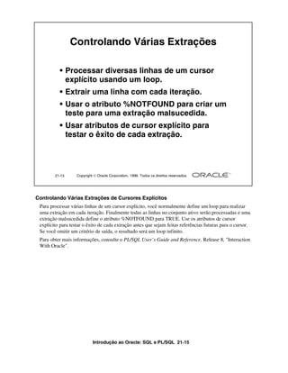 Introdução ao Oracle: SQL e PL/SQL 21-15
Controlando Várias Extrações de Cursores Explícitos
Para processar várias linhas de um cursor explícito, você normalmente define um loop para realizar
uma extração em cada iteração. Finalmente todas as linhas no conjunto ativo serão processadas e uma
extração malsucedida define o atributo %NOTFOUND para TRUE. Use os atributos de cursor
explícito para testar o êxito de cada extração antes que sejam feitas referências futuras para o cursor.
Se você omitir um critério de saída, o resultado será um loop infinito.
Para obter mais informações, consulte o PL/SQL User’s Guide and Reference, Release 8, "Interaction
With Oracle".
21-15 Copyright  Oracle Corporation, 1999. Todos os direitos reservados.
Controlando Várias Extrações
• Processar diversas linhas de um cursor
explícito usando um loop.
• Extrair uma linha com cada iteração.
• Usar o atributo %NOTFOUND para criar um
teste para uma extração malsucedida.
• Usar atributos de cursor explícito para
testar o êxito de cada extração.
 