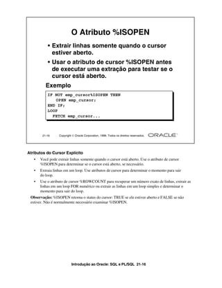 Introdução ao Oracle: SQL e PL/SQL 21-16
Atributos do Cursor Explícito
• Você pode extrair linhas somente quando o cursor está aberto. Use o atributo de cursor
%ISOPEN para determinar se o cursor está aberto, se necessário.
• Extraia linhas em um loop. Use atributos de cursor para determinar o momento para sair
do loop.
• Use o atributo de cursor %ROWCOUNT para recuperar um número exato de linhas, extrair as
linhas em um loop FOR numérico ou extrair as linhas em um loop simples e determinar o
momento para sair do loop.
Observação: %ISOPEN retorna o status do cursor: TRUE se ele estiver aberto e FALSE se não
estiver. Não é normalmente necessário examinar %ISOPEN.
21-16 Copyright  Oracle Corporation, 1999. Todos os direitos reservados.
O Atributo %ISOPEN
• Extrair linhas somente quando o cursor
estiver aberto.
• Usar o atributo de cursor %ISOPEN antes
de executar uma extração para testar se o
cursor está aberto.
Exemplo
IF NOT emp_cursor%ISOPEN THEN
OPEN emp_cursor;
END IF;
LOOP
FETCH emp_cursor...
 