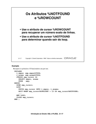 Introdução ao Oracle: SQL e PL/SQL 21-17
Exemplo
Recupere os primeiros 10 funcionários um por um.
21-17 Copyright  Oracle Corporation, 1999. Todos os direitos reservados.
Os Atributos %NOTFOUND
e %ROWCOUNT
• Use o atributo de cursor %ROWCOUNT
para recuperar um número exato de linhas.
• Use o atributo de cursor %NOTFOUND
para determinar quando sair do loop.
DECLARE
v_empno emp.empno%TYPE;
v_ename emp.ename%TYPE;
CURSOR emp_cursor IS
SELECT empno, ename
FROM emp;
BEGIN
OPEN emp_cursor;
LOOP
FETCH emp_cursor INTO v_empno, v_ename;
EXIT WHEN emp_cursor%ROWCOUNT > 10 OR emp_cursor%NOTFOUND;
...
END LOOP;
CLOSE emp_cursor;
END ;
 