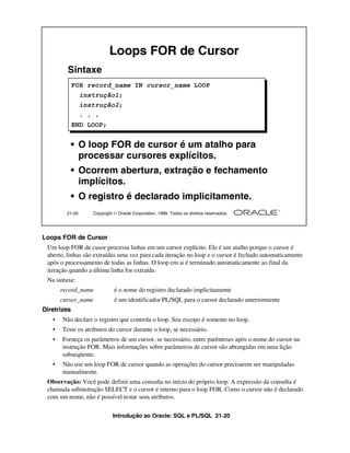 Introdução ao Oracle: SQL e PL/SQL 21-20
Loops FOR de Cursor
Um loop FOR de cusor processa linhas em um cursor explícito. Ele é um atalho porque o cursor é
aberto, linhas são extraídas uma vez para cada iteração no loop e o cursor é fechado automaticamente
após o processamento de todas as linhas. O loop em si é terminado automaticamente ao final da
iteração quando a última linha for extraída.
Na sintaxe:
record_name é o nome do registro declarado implicitamente
cursor_name é um identificador PL/SQL para o cursor declarado anteriormente
Diretrizes
• Não declare o registro que controla o loop. Seu escopo é somente no loop.
• Teste os atributos do cursor durante o loop, se necessário.
• Forneça os parâmetros de um cursor, se necessário, entre parênteses após o nome do cursor na
instrução FOR. Mais informações sobre parâmetros de cursor são abrangidas em uma lição
subseqüente.
• Não use um loop FOR de cursor quando as operações do cursor precisarem ser manipuladas
manualmente.
Observação: Você pode definir uma consulta no início do próprio loop. A expressão da consulta é
chamada subinstrução SELECT e o cursor é interno para o loop FOR. Como o cursor não é declarado
com um nome, não é possível testar seus atributos.
21-20 Copyright  Oracle Corporation, 1999. Todos os direitos reservados.
Sintaxe
• O loop FOR de cursor é um atalho para
processar cursores explícitos.
• Ocorrem abertura, extração e fechamento
implícitos.
• O registro é declarado implicitamente.
Loops FOR de Cursor
FOR record_name IN cursor_name LOOP
instrução1;
instrução2;
. . .
END LOOP;
 