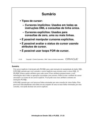 Introdução ao Oracle: SQL e PL/SQL 21-23
21-23 Copyright  Oracle Corporation, 1999. Todos os direitos reservados.
Sumário
• Tipos de cursor:
– Cursores implícitos: Usados em todas as
instruções DML e consultas de linha única.
– Cursores explícitos: Usados para
consultas de zero, uma ou mais linhas.
• É possível manipular cursores explícitos.
• É possível avaliar o status do cursor usando
atributos de cursor.
• É possível usar loops FOR de cursor.
Sumário
Um cursor implícito é declarado pelo PL/SQL para cada instrução de manipulação de dados SQL.
O PL/SQL permite que você consulte o cursor implícito mais recente como o cursor SQL. O
PL/SQL fornece quatro atributos para cada cursor. Esses atributos proporcionam a você
informações úteis sobre as operações executadas com cursores. Pode-se usar o atributo de cursor
anexando-o ao nome de um cursor explícito. Você pode usar esses atributos somente em
instruções PL/SQL.
O PL/SQL permite que você processe linhas retornadas por uma consulta de várias linhas. Para
processar individualmente uma linha em um conjunto de uma ou mais linhas retornadas por uma
consulta, você pode declarar um cursor explícito.
 