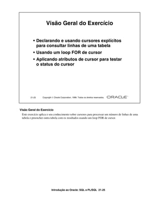 Introdução ao Oracle: SQL e PL/SQL 21-25
21-25 Copyright  Oracle Corporation, 1999. Todos os direitos reservados.
Visão Geral do Exercício
• Declarando e usando cursores explícitos
para consultar linhas de uma tabela
• Usando um loop FOR de cursor
• Aplicando atributos de cursor para testar
o status do cursor
Visão Geral do Exercício
Este exercício aplica o seu conhecimento sobre cursores para processar um número de linhas de uma
tabela e preencher outra tabela com os resultados usando um loop FOR de cursor.
 