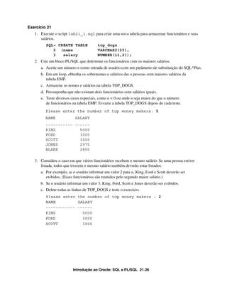Introdução ao Oracle: SQL e PL/SQL 21-26
Exercício 21
1. Execute o script lab21_1.sql para criar uma nova tabela para armazenar funcionários e seus
salários.
SQL> CREATE TABLE top_dogs
2 (name VARCHAR2(25),
3 salary NUMBER(11,2));
2. Crie um bloco PL/SQL que determine os funcionários com os maiores salários.
a. Aceite um número n como entrada de usuário com um parâmetro de substituição do SQL*Plus.
b. Em um loop, obtenha os sobrenomes e salários das n pessoas com maiores salários da
tabela EMP.
c. Armazene os nomes e salários na tabela TOP_DOGS.
d. Pressuponha que não existam dois funcionários com salários iguais.
e. Teste diversos casos especiais, como n = 0 ou onde n seja maior do que o número
de funcionários na tabela EMP. Esvazie a tabela TOP_DOGS depois de cada teste.
Please enter the number of top money makers: 5
NAME SALARY
----------- ------
KING 5000
FORD 3000
SCOTT 3000
JONES 2975
BLAKE 2850
3. Considere o caso em que vários funcionários recebem o mesmo salário. Se uma pessoa estiver
listada, todos que tiverem o mesmo salário também deverão estar listados.
a. Por exemplo, se o usuário informar um valor 2 para n, King, Ford e Scott deverão ser
exibidos. (Esses funcionários são reunidos pelo segundo maior salário.)
b. Se o usuário informar um valor 3, King, Ford, Scott e Jones deverão ser exibidos.
c. Delete todas as linhas de TOP_DOGS e teste o exercício.
Please enter the number of top money makers : 2
NAME SALARY
------------ ------
KING 5000
FORD 3000
SCOTT 3000
 