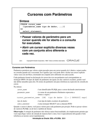 Introdução ao Oracle: SQL e PL/SQL 22-3
Cursores com Parâmetros
Parâmetros permitem que valores sejam passados para um cursor quando ele é aberto e sejam usados
na consulta quando ela é executada. Isso significa que você pode abrir e fechar um cursor explícito
várias vezes em um bloco, retornando um conjunto ativo diferente em cada ocasião.
Cada parâmetro formal na declaração do cursor deve ter um parâmetro real correspondente na
instrução OPEN. Os tipos de dados de parâmetro são iguais aos das variáveis escalares, porém você
não define tamanhos para eles. Os nomes de parâmetro são para referência na expressão de consulta do
cursor.
Na sintaxe:
cursor_name é um identificador PL/SQL para o cursor declarado anteriormente
parameter_name é o nome de um parâmetro (Parâmetro representa a
sintaxe a seguir.)
tipo de dados é um tipo de dados escalares do parâmetro
select_statement é uma instrução SELECT sem a cláusula INTO
Quando o cursor é aberto, você passa valores para cada parâmetro por posição. Pode-se passar valores
de variáveis PL/SQL ou de host e também de literais.
Observação: A notação de parâmetro não oferece maior funcionalidade, ela simplesmente permite que
você especifique valores de entrada de maneira fácil e clara. Isso é especialmente útil quando é feito
referência ao mesmo cursor repetidamente.
22-3 Copyright © Oracle Corporation, 1999. Todos os direitos reservados.
Cursores com Parâmetros
Sintaxe
• Passar valores de parâmetro para um
cursor quando ele for aberto e a consulta
for executada.
• Abrir um cursor explícito diversas vezes
com um conjunto ativo diferente a
cada vez.
CURSOR cursor_name
[(parameter_name tipo de dados , ...)]
IS
select_statement;
CURSOR cursor_name
[(parameter_name tipo de dados , ...)]
IS
select_statement;
cursor_parameter_name [IN] tipo de dados [{:= | DEFAULT} expr]
 