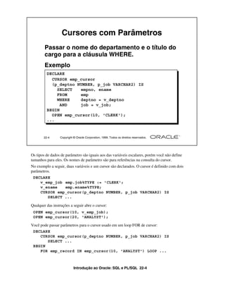Introdução ao Oracle: SQL e PL/SQL 22-4
Os tipos de dados de parâmetro são iguais aos das variáveis escalares, porém você não define
tamanhos para eles. Os nomes de parâmetro são para referências na consulta do cursor.
No exemplo a seguir, duas variáveis e um cursor são declarados. O cursor é definido com dois
parâmetros.
Qualquer das instruções a seguir abre o cursor:
Você pode passar parâmetros para o cursor usado em um loop FOR de cursor:
22-4 Copyright © Oracle Corporation, 1999. Todos os direitos reservados.
Cursores com Parâmetros
Passar o nome do departamento e o título do
cargo para a cláusula WHERE.
Exemplo
DECLARE
CURSOR emp_cursor
(p_deptno NUMBER, p_job VARCHAR2) IS
SELECT empno, ename
FROM emp
WHERE deptno = v_deptno
AND job = v_job;
BEGIN
OPEN emp_cursor(10, 'CLERK');
...
DECLARE
v_emp_job emp.job%TYPE := 'CLERK';
v_ename emp.ename%TYPE;
CURSOR emp_cursor(p_deptno NUMBER, p_job VARCHAR2) IS
SELECT ...
OPEN emp_cursor(10, v_emp_job);
OPEN emp_cursor(20, 'ANALYST');
DECLARE
CURSOR emp_cursor(p_deptno NUMBER, p_job VARCHAR2) IS
SELECT ...
BEGIN
FOR emp_record IN emp_cursor(10, 'ANALYST') LOOP ...
 