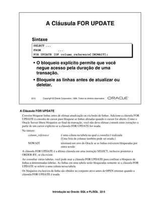 Introdução ao Oracle: SQL e PL/SQL 22-5
A Cláusula FOR UPDATE
Convém bloquear linhas antes de efetuar atualização ou exclusão de linhas. Adicione a cláusula FOR
UPDATE à consulta de cursor para bloquear as linhas afetadas quando o cursor for aberto. Como o
Oracle Server libera bloqueios ao final da transação, você não deve efetuar commit entre extrações a
partir de um cursor explícito se a cláusula FOR UPDATE for usada.
Na sintaxe:
column_reference é uma coluna na tabela na qual a consulta é realizada
(Uma lista de colunas também pode ser usada.)
NOWAIT retornará um erro do Oracle se as linhas estiverem bloqueadas por
outra sessão
A cláusula FOR UPDATE é a última cláusula em uma instrução SELECT, inclusive posterior a
ORDER BY, se ela existir.
Ao consultar várias tabelas, você pode usar a cláusula FOR UPDATE para confinar o bloqueio de
linhas a determinadas tabelas. As linhas em uma tabela serão bloqueadas somente se a cláusula FOR
UPDATE se referir a uma coluna nessa tabela.
Os bloqueios exclusivos de linha são obtidos no conjunto ativo antes de OPEN retornar quando a
cláusula FOR UPDATE é usada.
22-5 Copyright © Oracle Corporation, 1999. Todos os direitos reservados.
A Cláusula FOR UPDATE
Sintaxe
• O bloqueio explícito permite que você
negue acesso pela duração de uma
transação.
• Bloqueie as linhas antes de atualizar ou
deletar.
SELECT ...
FROM ...
FOR UPDATE [OF column_reference][NOWAIT];
 