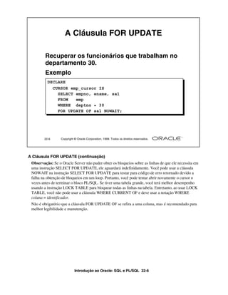 Introdução ao Oracle: SQL e PL/SQL 22-6
A Cláusula FOR UPDATE (continuação)
Observação: Se o Oracle Server não puder obter os bloqueios sobre as linhas de que ele necessita em
uma instrução SELECT FOR UPDATE, ele aguardará indefinidamente. Você pode usar a cláusula
NOWAIT na instrução SELECT FOR UPDATE para testar para código de erro retornado devido a
falha na obtenção de bloqueios em um loop. Portanto, você pode tentar abrir novamente o cursor n
vezes antes de terminar o bloco PL/SQL. Se tiver uma tabela grande, você terá melhor desempenho
usando a instrução LOCK TABLE para bloquear todas as linhas na tabela. Entretanto, ao usar LOCK
TABLE, você não pode usar a cláusula WHERE CURRENT OF e deve usar a notação WHERE
coluna = identificador.
Não é obrigatório que a cláusula FOR UPDATE OF se refira a uma coluna, mas é recomendado para
melhor legibilidade e manutenção.
22-6 Copyright © Oracle Corporation, 1999. Todos os direitos reservados.
A Cláusula FOR UPDATE
Recuperar os funcionários que trabalham no
departamento 30.
Exemplo
DECLARE
CURSOR emp_cursor IS
SELECT empno, ename, sal
FROM emp
WHERE deptno = 30
FOR UPDATE OF sal NOWAIT;
 