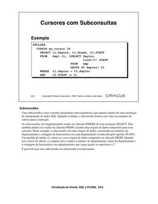 Introdução ao Oracle: SQL e PL/SQL 22-9
22-9 Copyright © Oracle Corporation, 1999. Todos os direitos reservados.
Cursores com Subconsultas
DECLARE
CURSOR my_cursor IS
SELECT t1.deptno, t1.dname, t2.STAFF
FROM dept t1, (SELECT deptno,
count(*) STAFF
FROM emp
GROUP BY deptno) t2
WHERE t1.deptno = t2.deptno
AND t2.STAFF >= 5;
Exemplo
Subconsultas
Uma subconsulta é uma consulta (geralmente entre parênteses) que aparece dentro de outra instrução
de manipulação de dados SQL. Quando avaliada, a subconsulta fornece um valor ou conjunto de
valores para a instrução.
As subconsultas são freqüentemente usadas na cláusula WHERE de uma instrução SELECT. Elas
também podem ser usadas na cláusula FROM, criando uma origem de dados temporária para essa
consulta. Neste exemplo, a subconsulta cria uma origem de dados consistindo em números de
departamentos e contagem de funcionários em cada departamento (conhecido pelo apelido STAFF).
Um apelido de tabela, t2, refere-se a essa origem de dados temporária na cláusula FROM. Quando
esse cursor for aberto, o conjunto ativo conterá o número do departamento, nome do departamento e
a contagem de funcionários dos departamentos que sejam iguais ou superiores a 5.
É possível usar uma subconsulta ou subconsulta correlacionada.
 